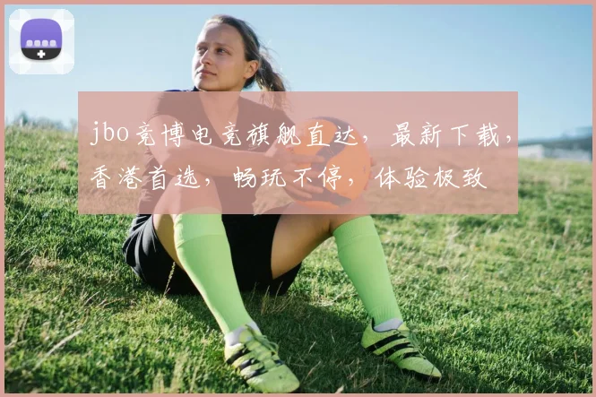 jbo竞博电竞旗舰直达，最新下载，香港首选，畅玩不停，体验极致
