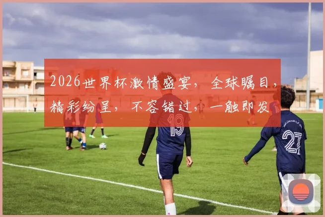2026世界杯激情盛宴，全球瞩目，精彩纷呈，不容错过，一触即发