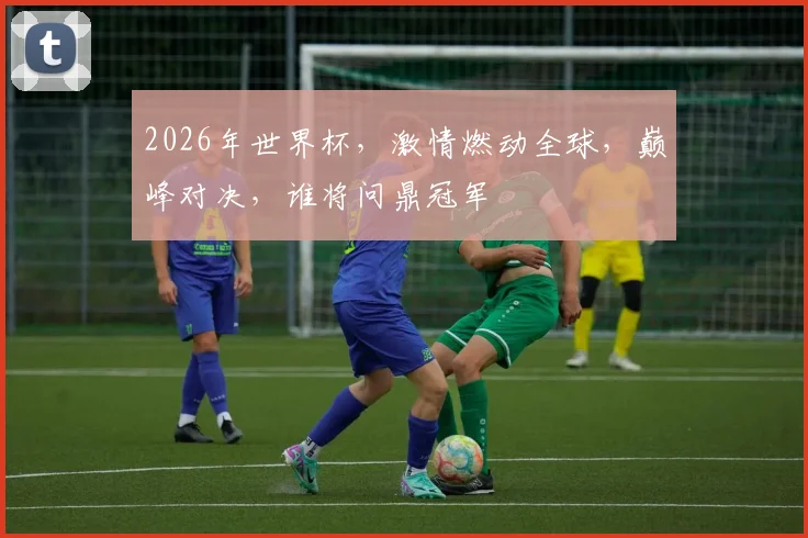 2026年世界杯，激情燃动全球，巅峰对决，谁将问鼎冠军