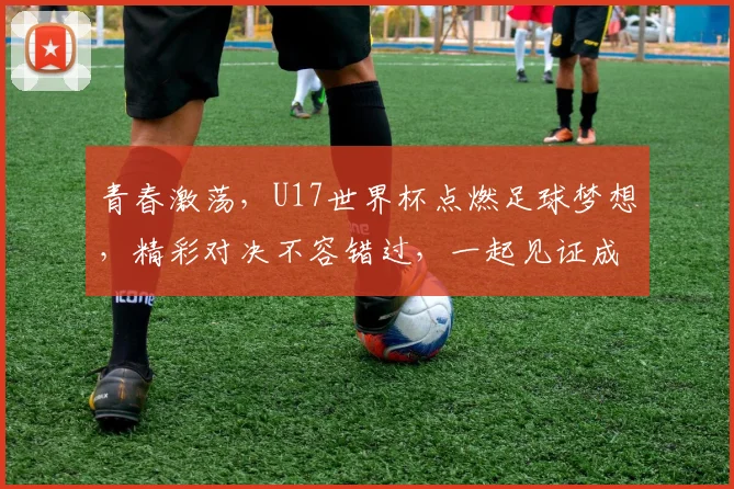 青春激荡，U17世界杯点燃足球梦想，精彩对决不容错过，一起见证成长之路